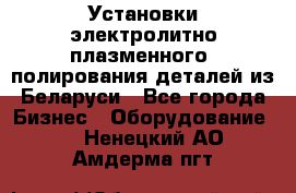 Установки электролитно-плазменного  полирования деталей из Беларуси - Все города Бизнес » Оборудование   . Ненецкий АО,Амдерма пгт